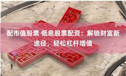 配市值股票 低息股票配资：解锁财富新途径，轻松杠杆增值