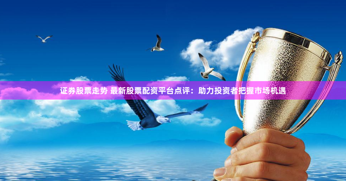 证券股票走势 最新股票配资平台点评：助力投资者把握市场机遇