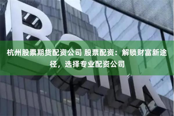 杭州股票期货配资公司 股票配资：解锁财富新途径，选择专业配资公司