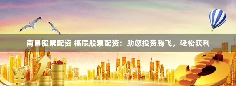 南昌股票配资 福辰股票配资：助您投资腾飞，轻松获利
