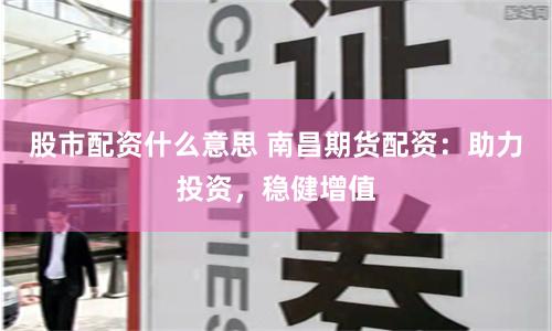 股市配资什么意思 南昌期货配资：助力投资，稳健增值