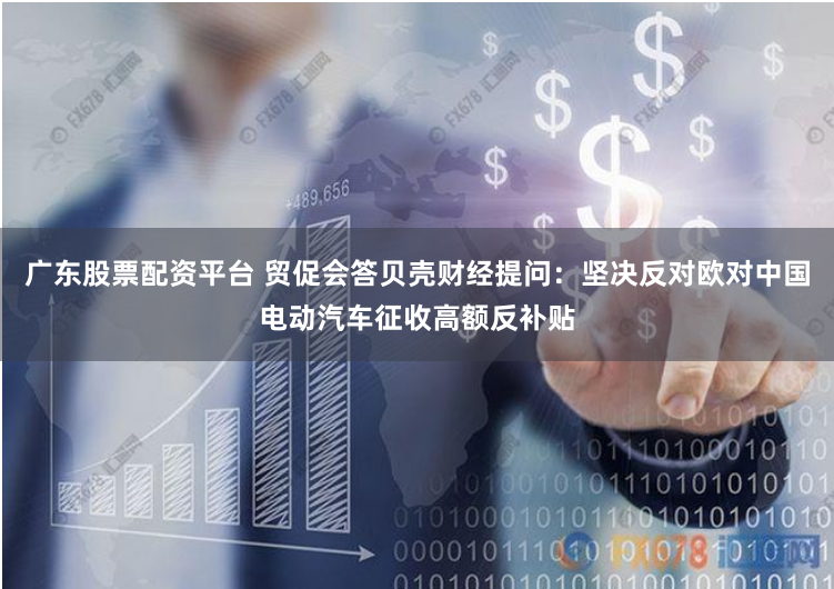 广东股票配资平台 贸促会答贝壳财经提问：坚决反对欧对中国电动汽车征收高额反补贴