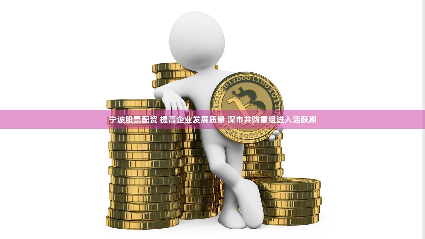 宁波股票配资 提高企业发展质量 深市并购重组进入活跃期