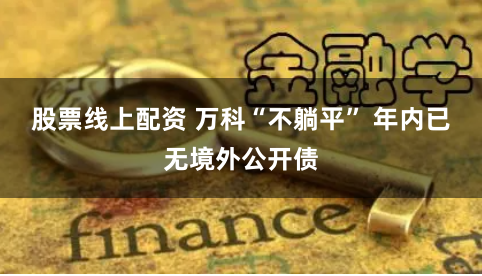 股票线上配资 万科“不躺平” 年内已无境外公开债