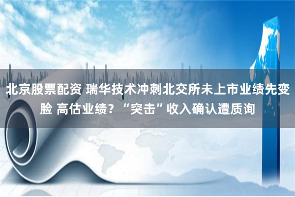 北京股票配资 瑞华技术冲刺北交所未上市业绩先变脸 高估业绩？“突击”收入确认遭质询
