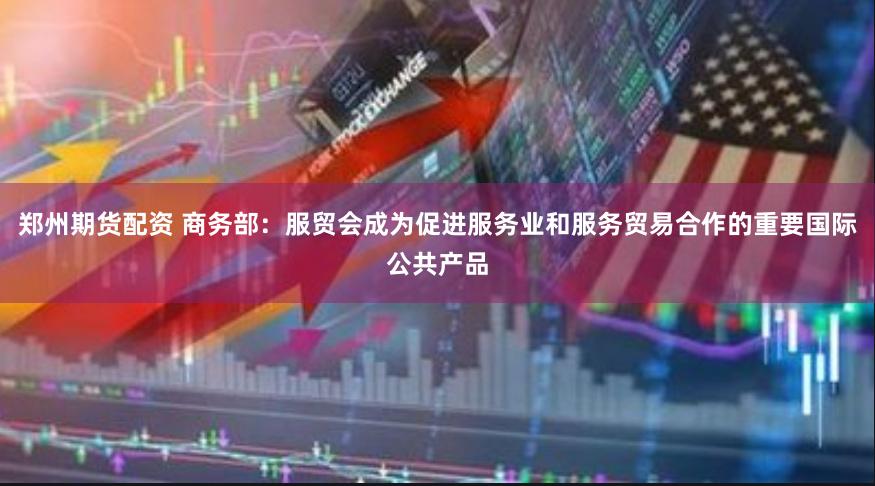 郑州期货配资 商务部：服贸会成为促进服务业和服务贸易合作的重要国际公共产品