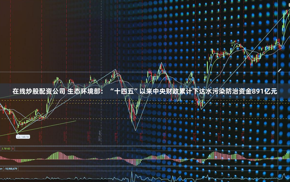 在线炒股配资公司 生态环境部： “十四五”以来中央财政累计下达水污染防治资金891亿元