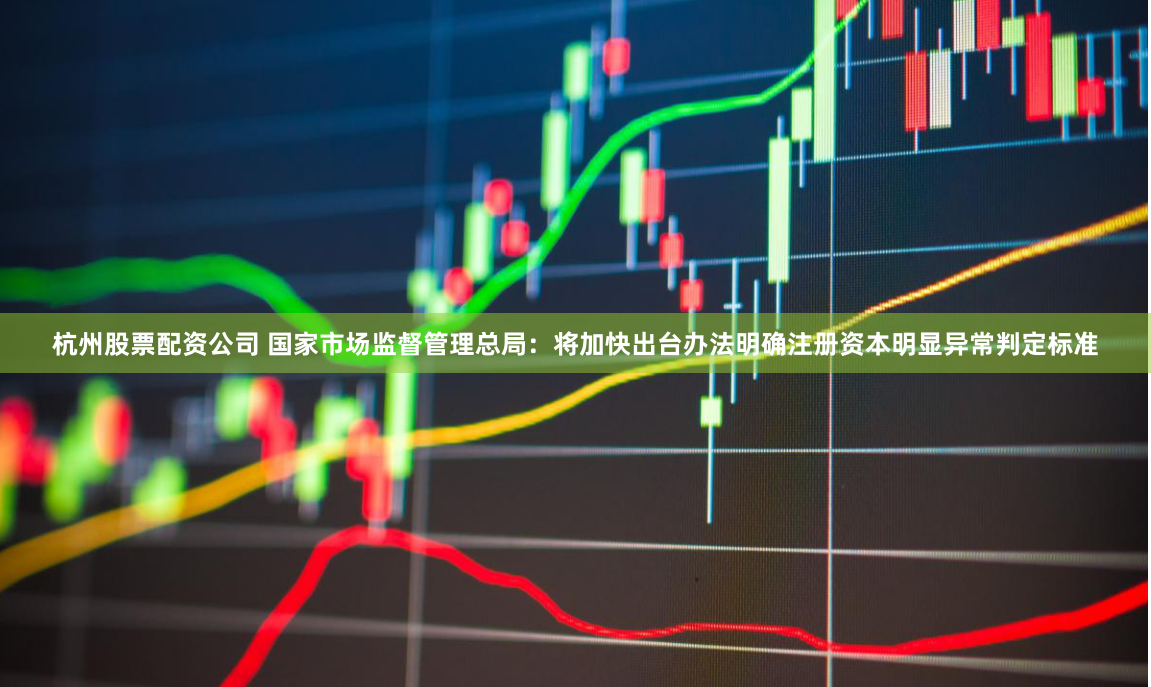 杭州股票配资公司 国家市场监督管理总局：将加快出台办法明确注册资本明显异常判定标准