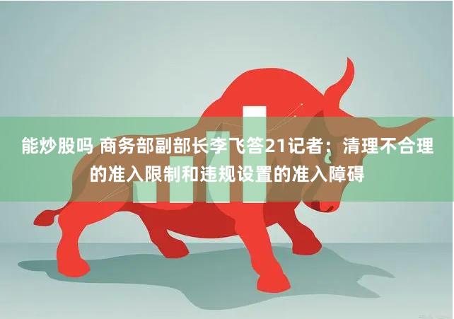 能炒股吗 商务部副部长李飞答21记者：清理不合理的准入限制和违规设置的准入障碍