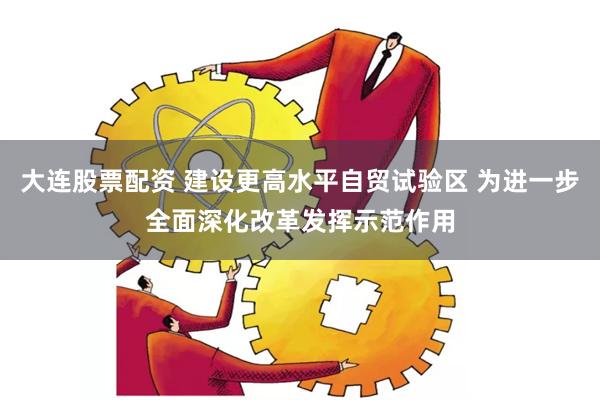 大连股票配资 建设更高水平自贸试验区 为进一步全面深化改革发挥示范作用