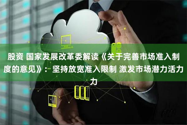 股资 国家发展改革委解读《关于完善市场准入制度的意见》：坚持放宽准入限制 激发市场潜力活力