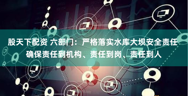 股天下配资 六部门：严格落实水库大坝安全责任 确保责任到机构、责任到岗、责任到人