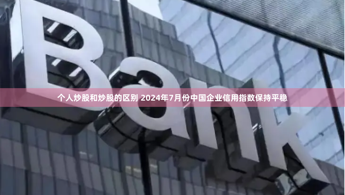 个人炒股和炒股的区别 2024年7月份中国企业信用指数保持平稳