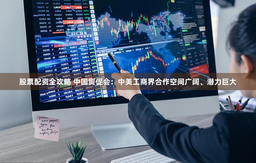 股票配资全攻略 中国贸促会：中美工商界合作空间广阔、潜力巨大