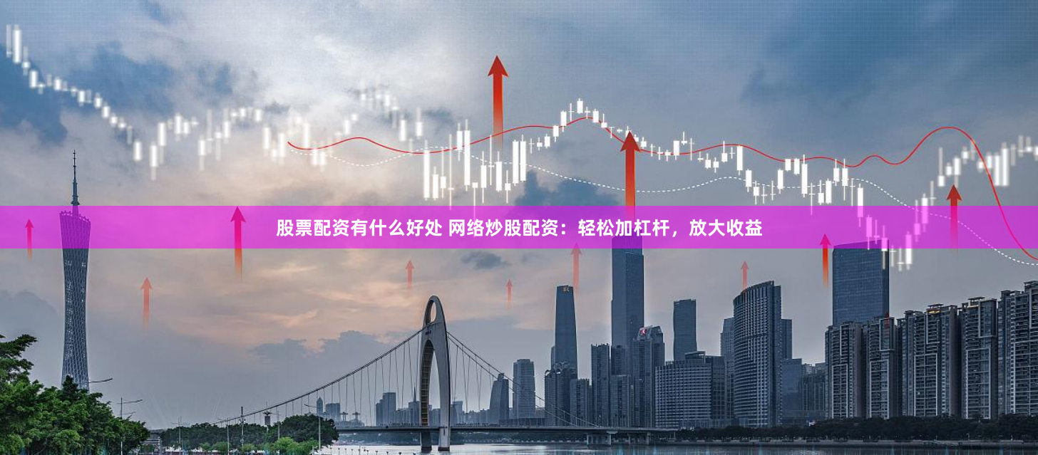 股票配资有什么好处 网络炒股配资：轻松加杠杆，放大收益