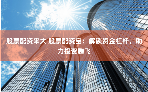 股票配资来大 股票配资宝：解锁资金杠杆，助力投资腾飞