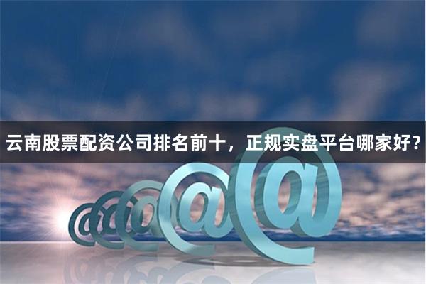 云南股票配资公司排名前十，正规实盘平台哪家好？