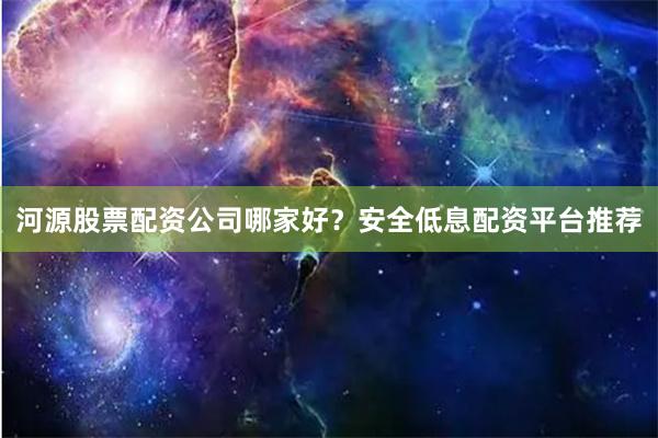 河源股票配资公司哪家好？安全低息配资平台推荐