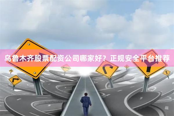 乌鲁木齐股票配资公司哪家好？正规安全平台推荐