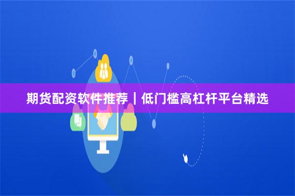 期货配资软件推荐｜低门槛高杠杆平台精选